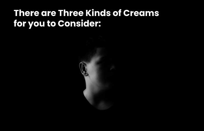 There are Three Kinds of Creams for you to Consider: